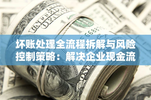 武汉坏账处理全流程拆解与风险控制策略：解决企业现金流顽疾的实战指南