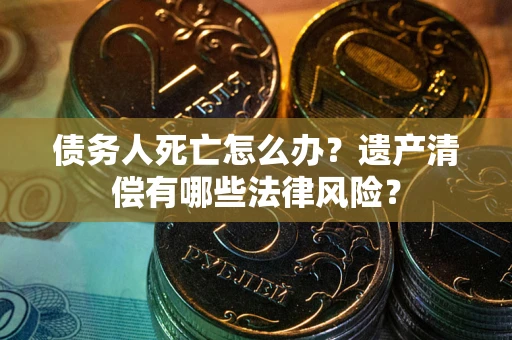 武汉债务人死亡怎么办？遗产清偿有哪些法律风险？
