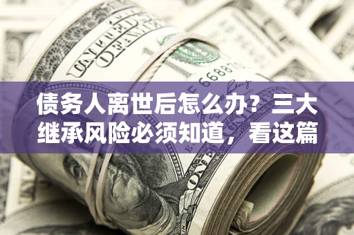 武汉债务人离世后怎么办？三大继承风险必须知道，看这篇就够了