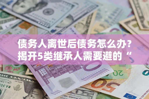武汉债务人离世后债务怎么办？揭开5类继承人需要避的“坑”
