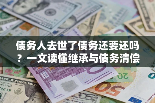 武汉债务人去世了债务还要还吗？一文读懂继承与债务清偿
