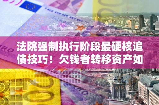 武汉法院强制执行阶段最硬核追债技巧！欠钱者转移资产如何破解？