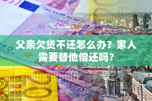 武汉父亲欠贷不还怎么办？家人需要替他偿还吗？